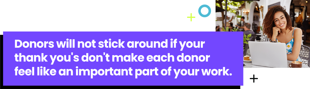 Donors will not stick around if your thank you's don't make each donor feel like an important part of your work.