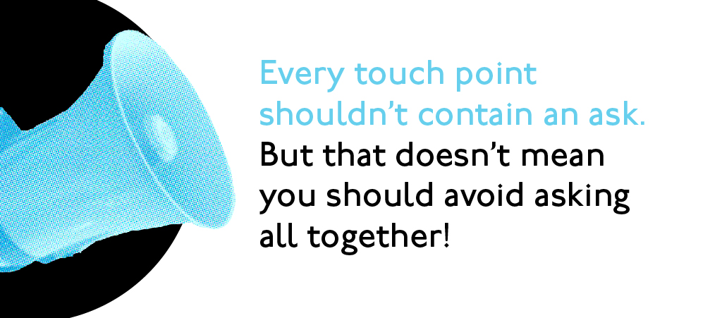 Every touch point shouldn't contain an ask. But that doesn't mean you should avoid asking all together.