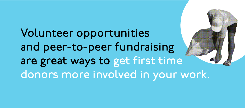 Volunteer opportunities and peer-to-peer fundraising are great ways to get first time donors more involved in your work.
