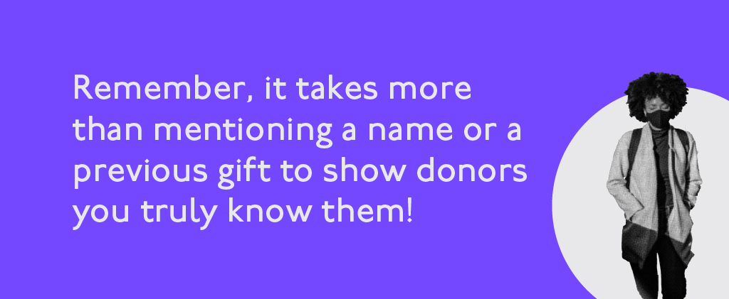 Remember, it takes more than mentioning a name or previous gift to show donors you truly know them