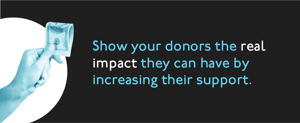 Show your donors the real impact they can have by increasing their support.
