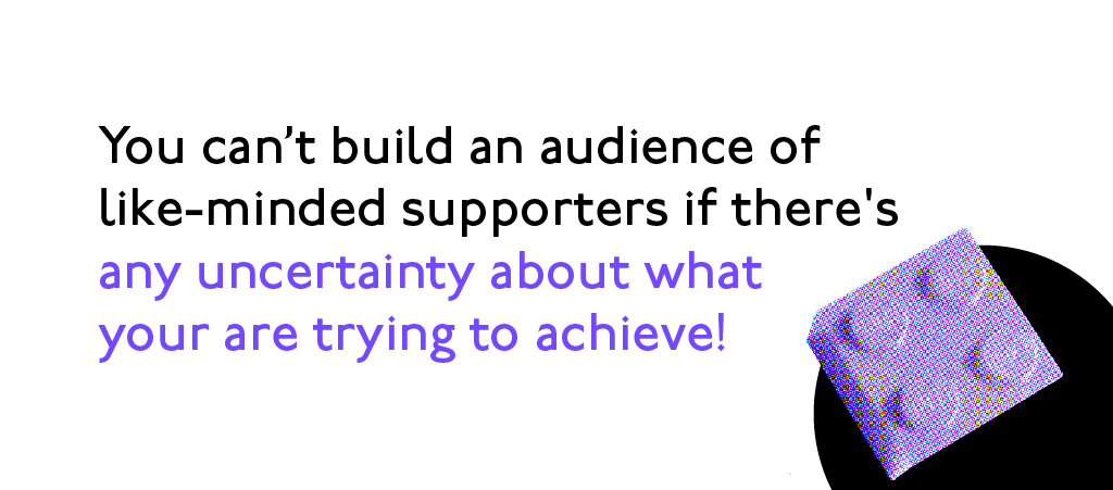 You can't build an audience of like-minded supporters if there's any uncertainty about what you are trying to achieve!