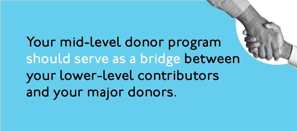 Your mid-level donor program should serve as a bridge between your lower-level contributors and your major donors.