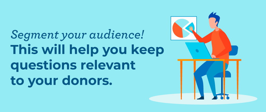 Segmenting your audience will help make your donor survey questions feel more personal and relevant.