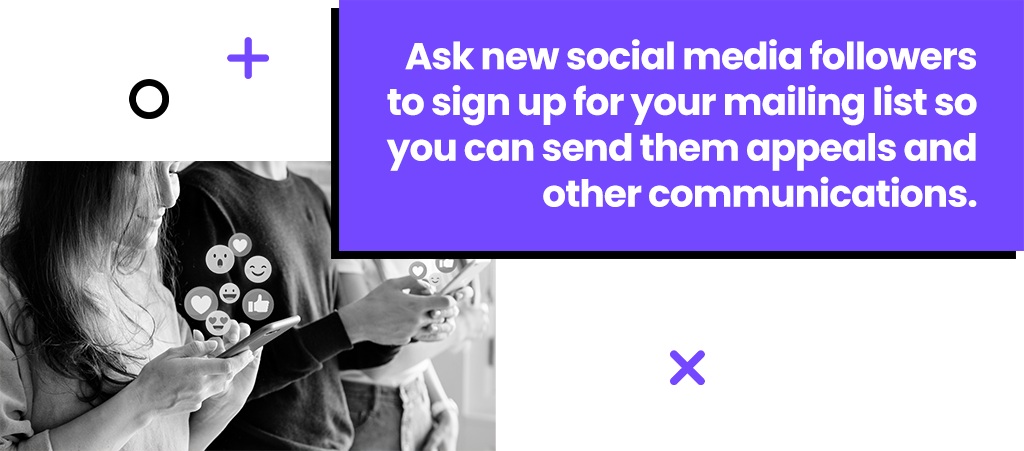 Ask new social media followers to sign up for your mailing list so you can send them appeals and other communications. Ask new social media followers to sign up for your mailing list so you can send them appeals and other communications.
