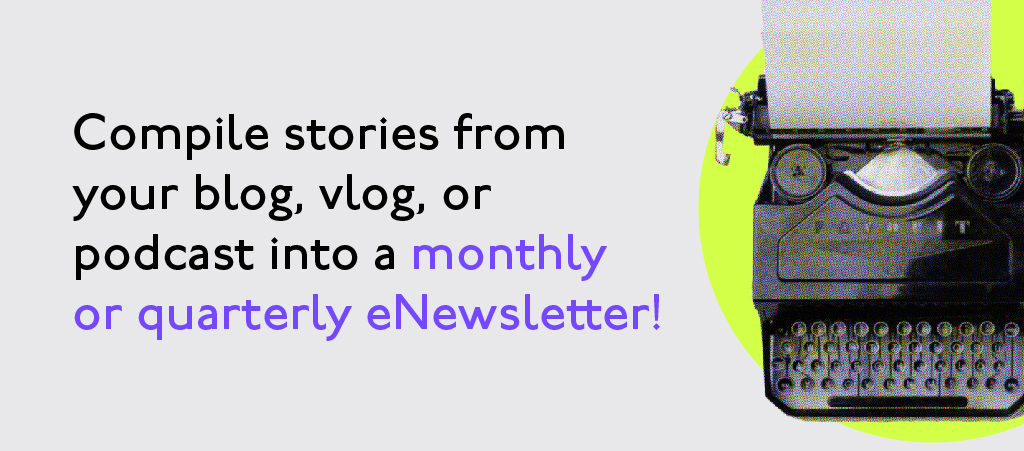 Compile stories from your blog, vlog, or podcast into a montly or quarterly eNewsletter