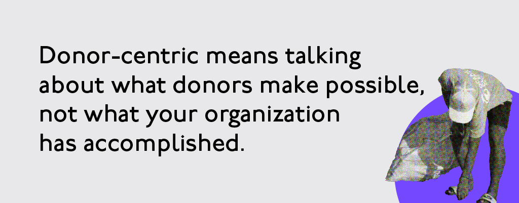 Donor-centric means talking about what donors make possible, not what your organization has accomplished