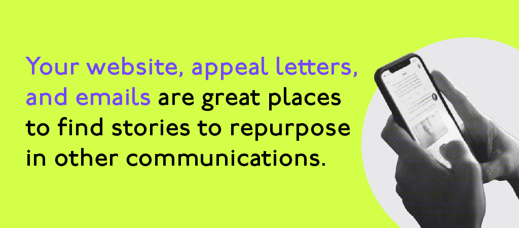 Your website, appeal letters, and emaiols are great places to find stories to repurpose in other communications