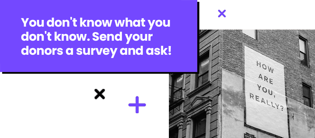 You don't know what you don't know. Send your donors a survey and ask! You don't know what you don't know. Send your donors a survey and ask!