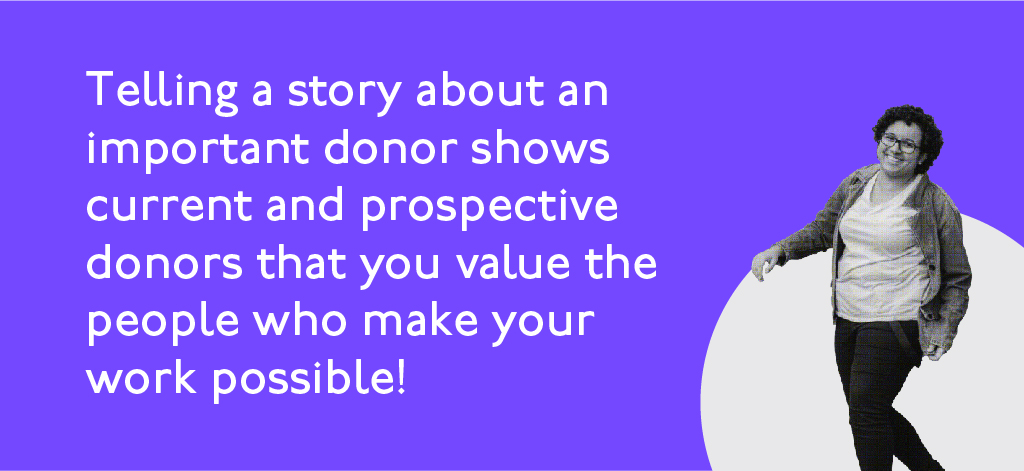 Telling a story about an important donor shows current and prospective donors that you value the people who make your work possible.