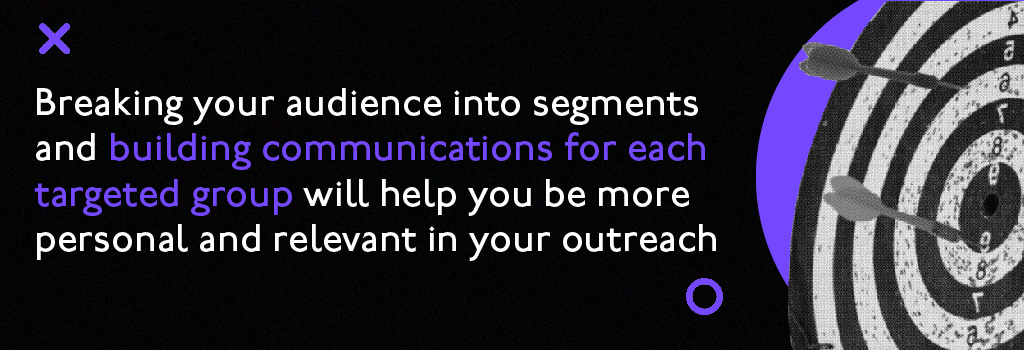 Breaking your audience into segments and building communications for each targeted group will help you me more personal and relevant in your outreach.