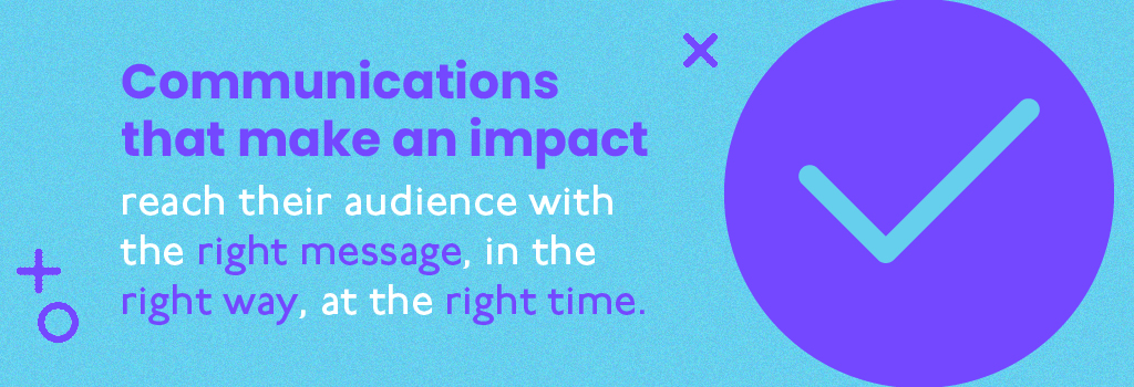 Communications that make an impact reach their audience with the right message, in the right way, at the right time.