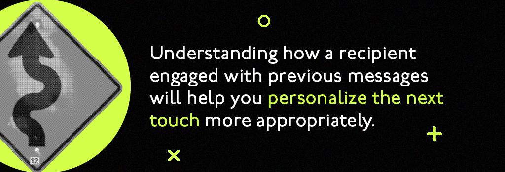 Understanding how a recipient engaged with previous messages will help you personalize the next touch more appropriately.