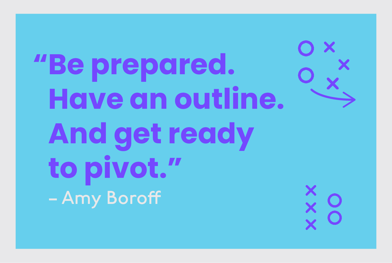 Be prepared. Have an outline. And get ready to pivot