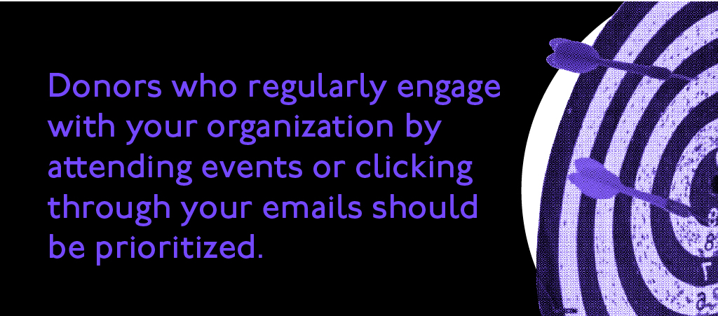 Donors who regularly engage with your organization by attending events or clicking through your emails should be prioritized.
