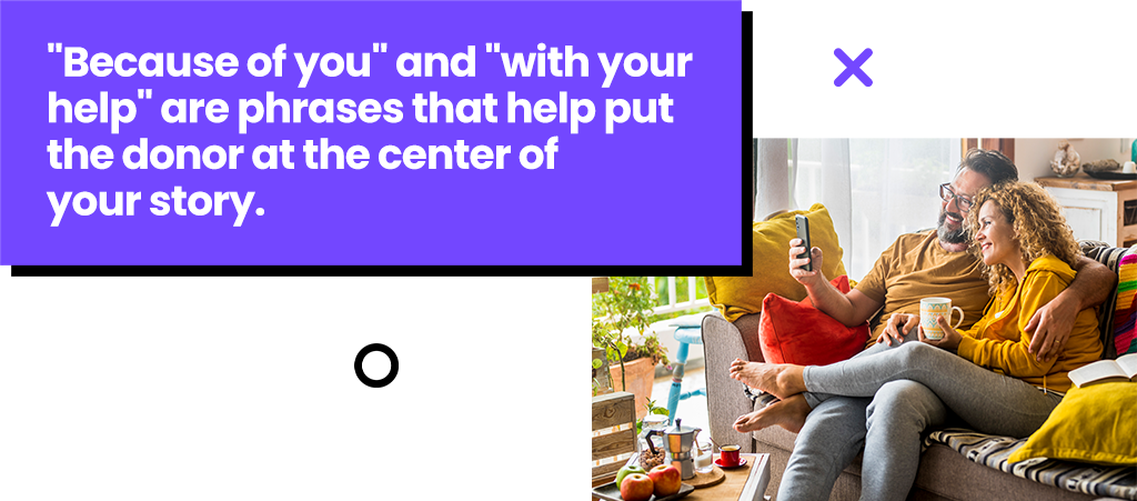 Because of you and with your help are phrases that help put the donor at the center of your story. Because of you and with your help are phrases that help put the donor at the center of your story.