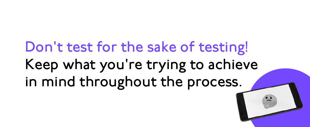 Don't test for the sake of testing! Keep what you're trying to achieve in mind throughout the process.