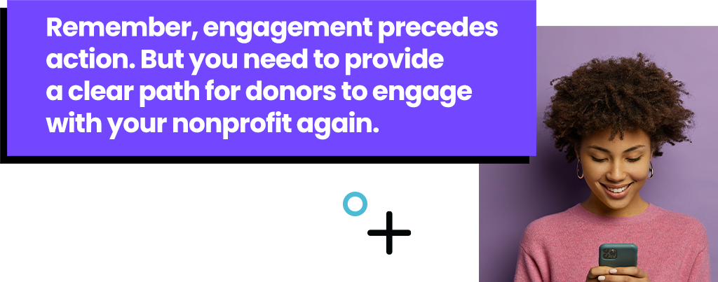 Remember, engagement precedes action. But you need to provide a clear path for them to engage with your nonprofit again.
