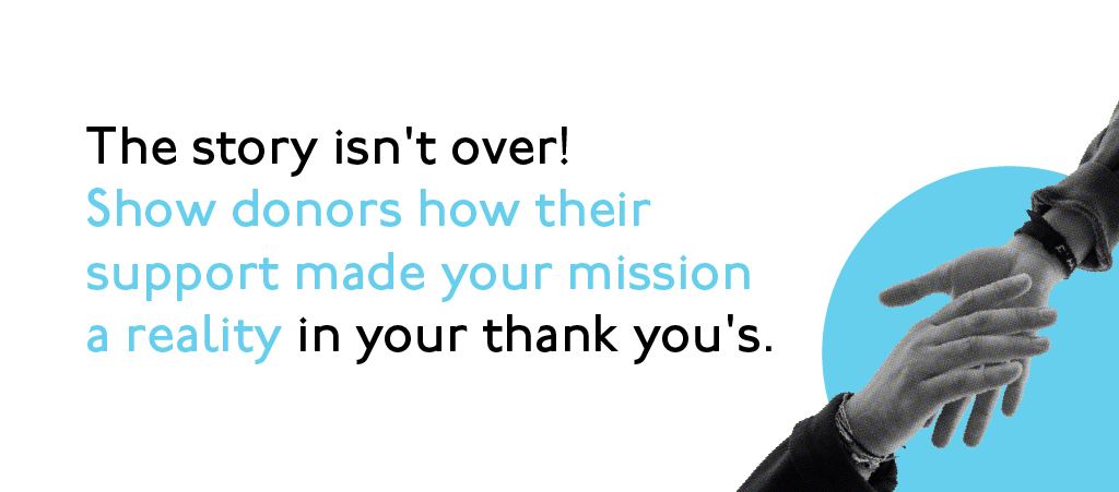The story isn't over! Show donors how their support made your mission a reality in your thank you's.