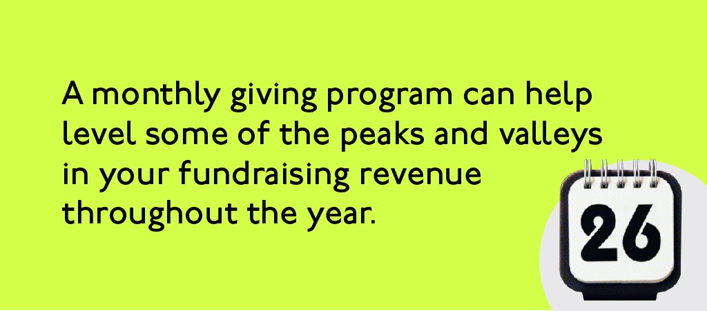 A monthly giving program can help level some of the peaks and valleys in your fundraising revenue.