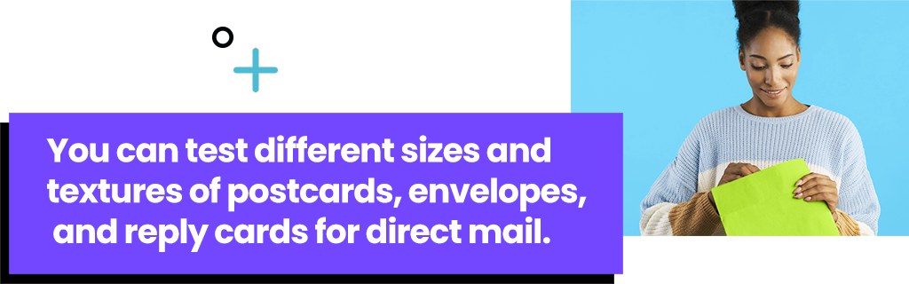 You can test different sizes and textures of postcards, envelopes, and reply cards for direct mail.