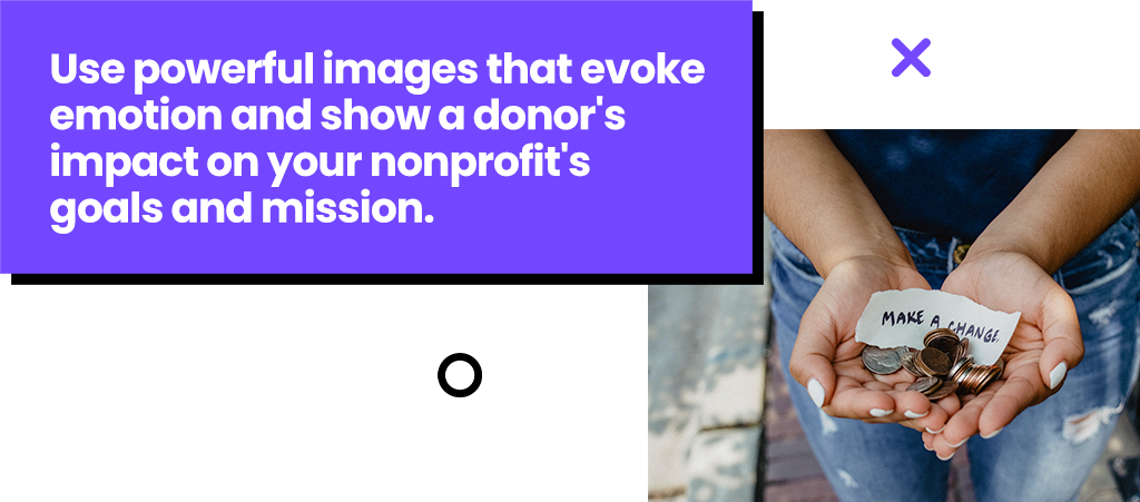 Use powerful images that evoke emotion and show a donor's impact on your goals and mission.