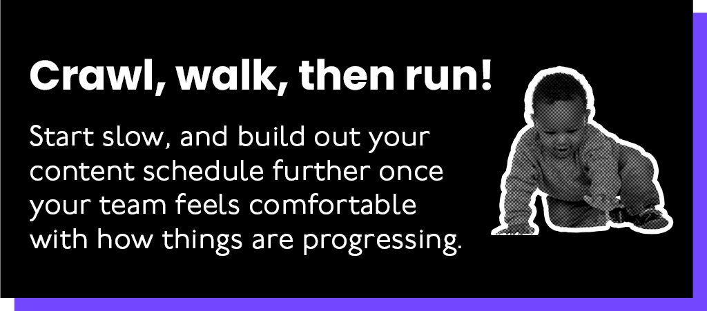 Crawl, Walk, run! Start slow and build out your content schedule further once your team feels comfortable with how things are progressing.