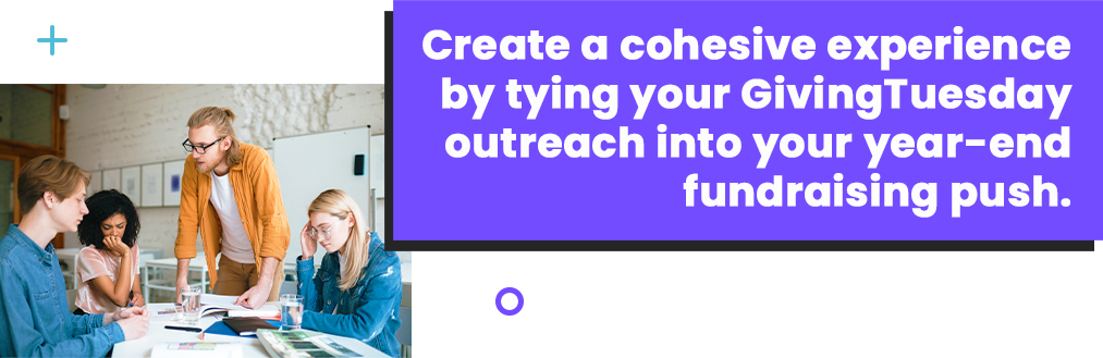 Create a cohesive experience by tying your GivingTuesday outreach into your year-end fundraising push.