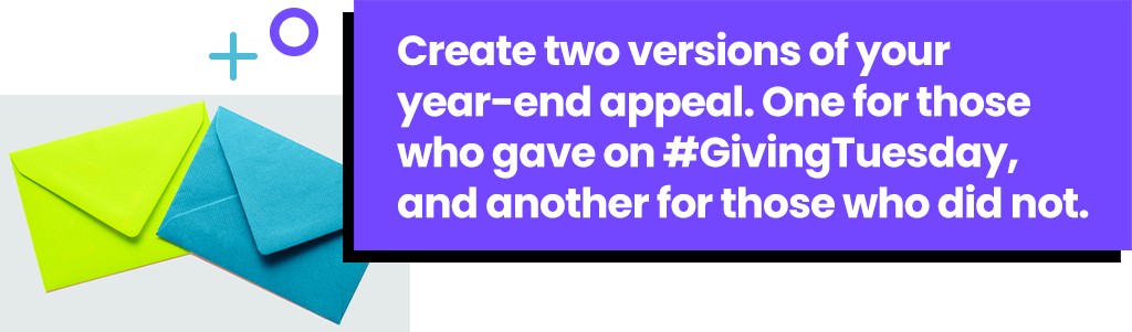 Create two versions of your year-end appeal. One for those who gave on #GivingTuesday, and another for those who did not.