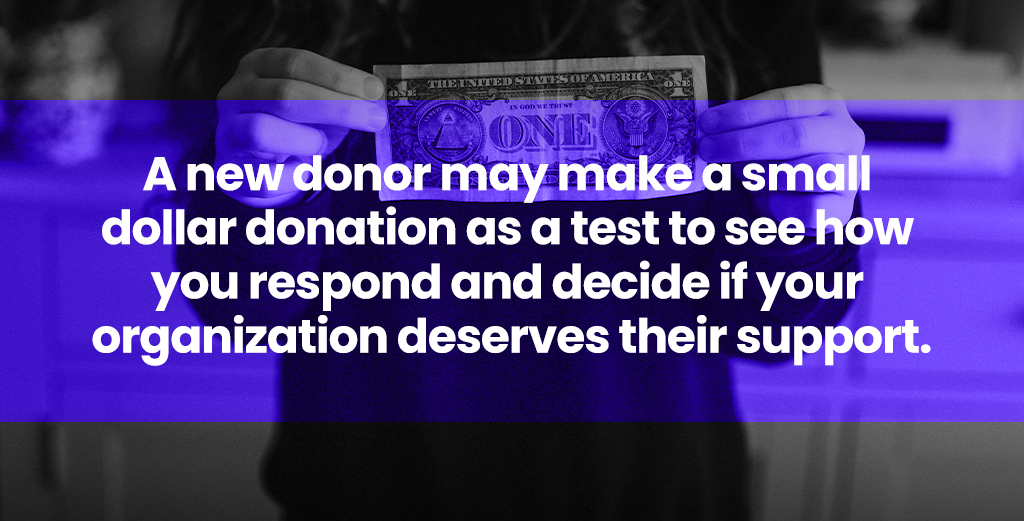 A new donor may make a small dollar donation as a test to see how you respond and decide if your organization deserves their support.