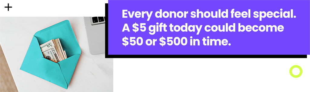 Every donor should feel special. A $5 gift today could become $50 or $500 in time.