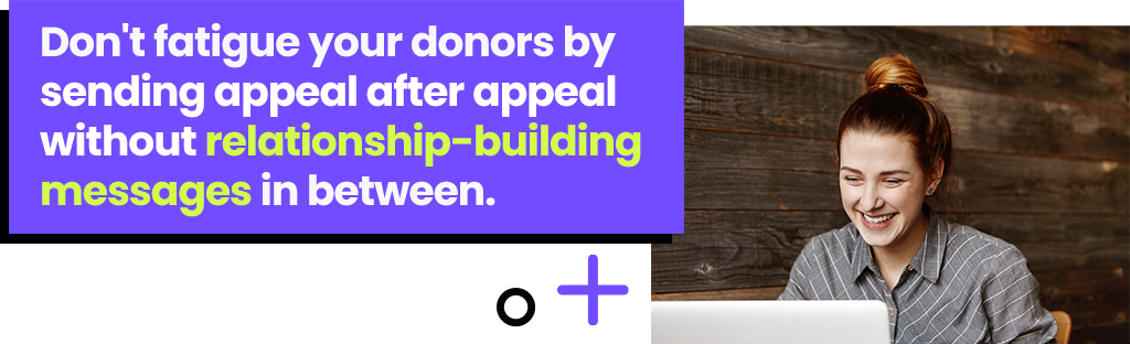 Don't fatigue your donors by sending appeal after appeal without relationship-building messages in between.