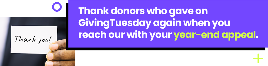 Thank donors who gave on GivingTuesday again when you reach our with your year-end appeal.
