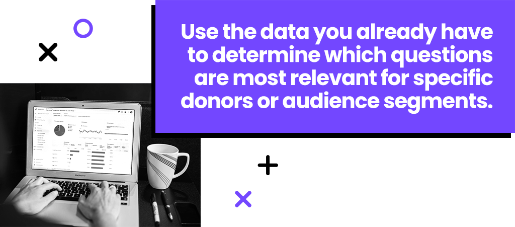 Use the data you already have to determine which questions are most relevant for specific donors or audience segments.