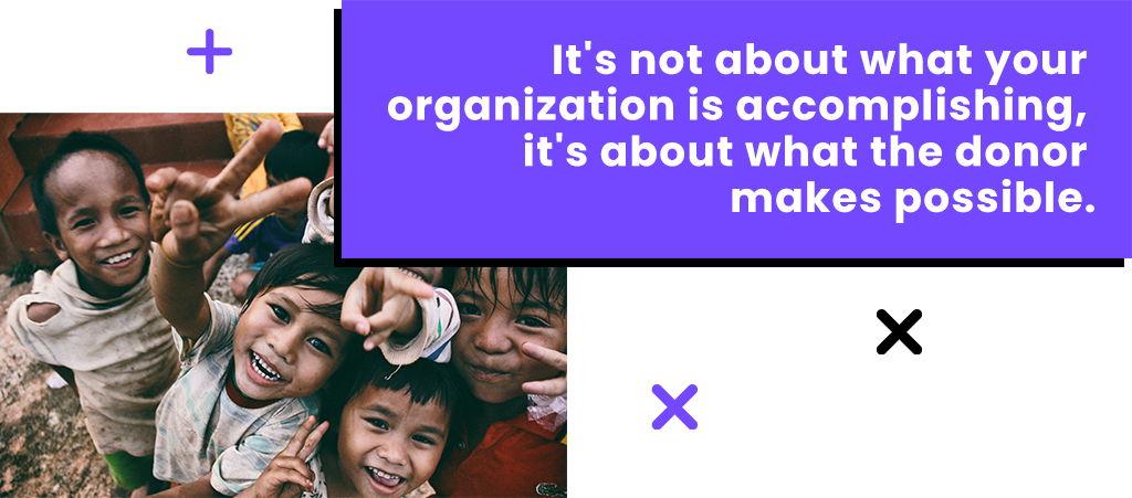 It's not about what your organization is accomplishing, it's about what the donor makes possible.