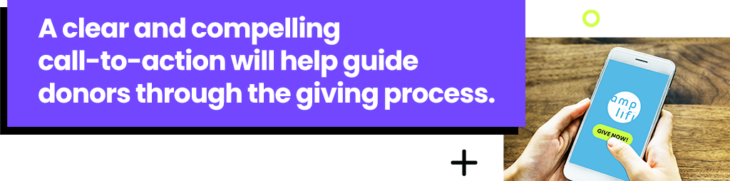 A clear and compelling call-to-action will help guide donors through the giving process.