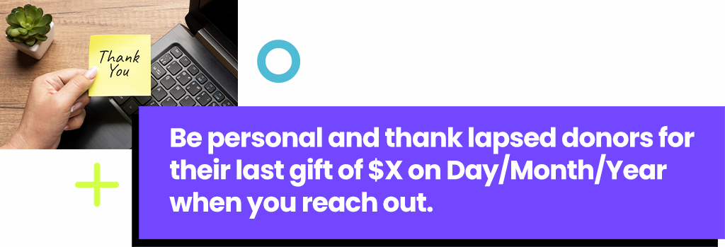 Be personal and thank lapsed donors for their last gift of $X on Day/Month/Year when you reach out.