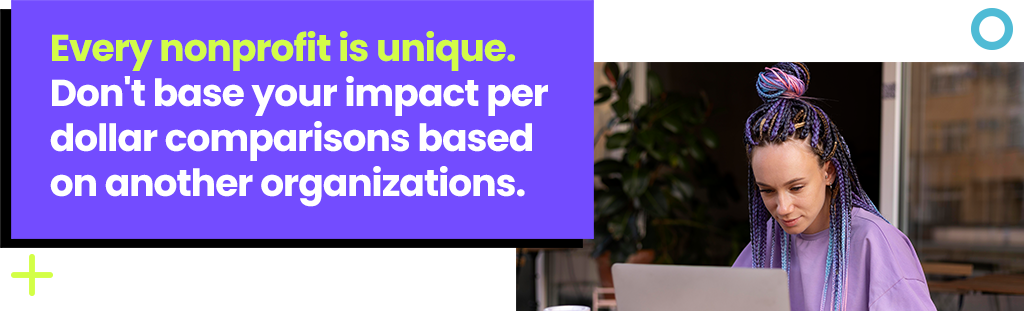 Every nonprofit is unique. Don't base your impact per dollar comparisons based on another organizations. Every nonprofit is unique. Don't base your impact per dollar comparisons based on another organizations.