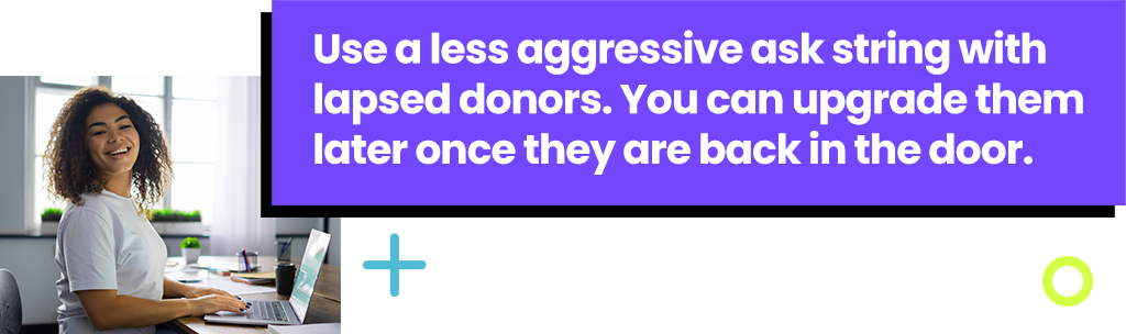 Use a less aggressive ask string with lapsed donors. You can upgrade them later once they are back in the door.