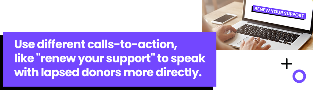 Use different calls-to-action, like renew your support to speak with lapsed donors more directly,