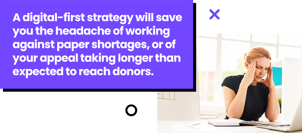 A digital-first strategy will save you the headache of working against paper shortages, or of your appeal taking longer than expected to reach donors.