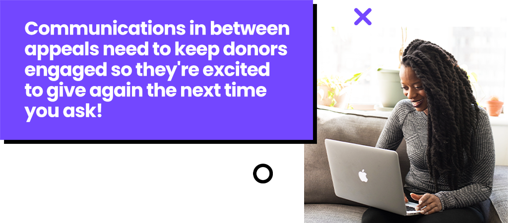 Communications in between appeals need to keep donors engaged so they're excited to give again the next time you ask!