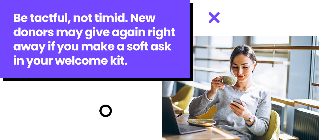 Be tactful, not timid. New donors may give again right away if you make a soft ask in your welcome kit.
