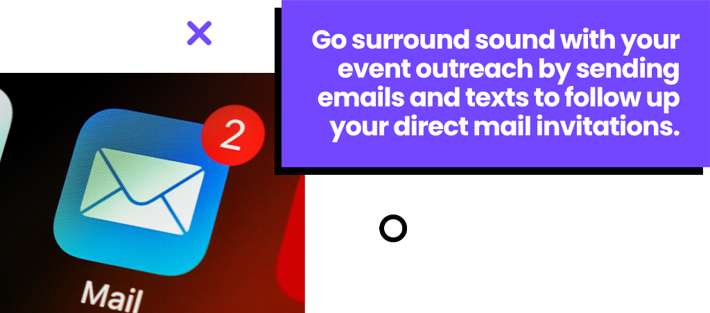 Go surround sound with your event outreach by sending emails and texts to follow up your direct mail invitations.