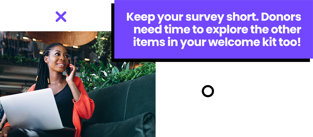 Keep your survey short. Donors need time to explore the other items in your welcome kit too!