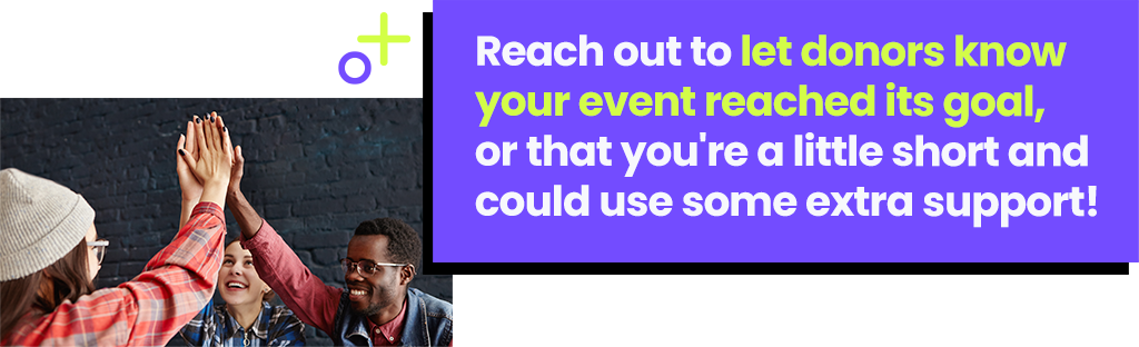 Reach out to let donors your event reached it's goal, or that you're a little short and could use some extra support! Reach out to let donors your event reached it's goal, or that you're a little short and could use some extra support!