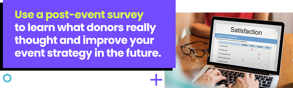 Use a post-event survey to learn what donors really thought and improve your event strategy in the future. Use a post-event survey to learn what donors really thought and improve your event strategy in the future.