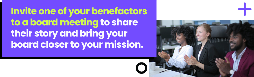 Invite one of your benefactors to a board meeting to share their story and bring your board closer to your mission. Invite one of your benefactors to a board meeting to share their story and bring your board closer to your mission.