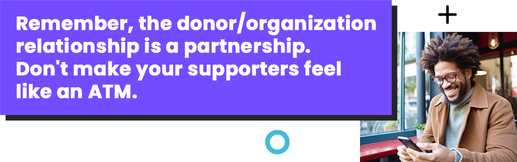 Remember, the donor/organization relationship is a partnership. Don't make your supporters feel like an ATM.