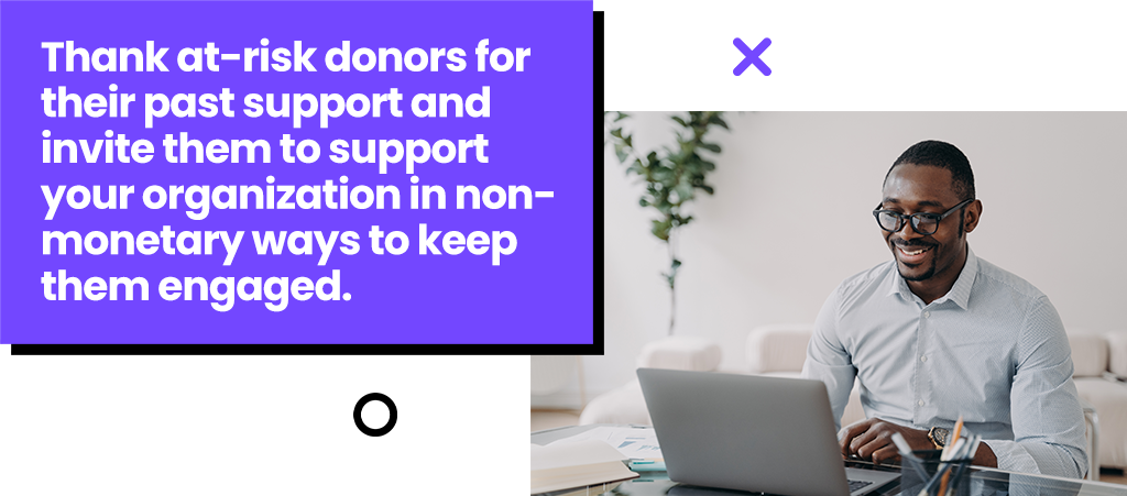 Thank at-risk donors for their past support and invite them to support your organizations in non-monetary ways to keep them engaged.